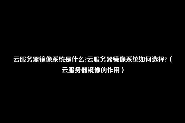 云服务器镜像系统是什么?云服务器镜像系统如何选择?（云服务器镜像的作用）