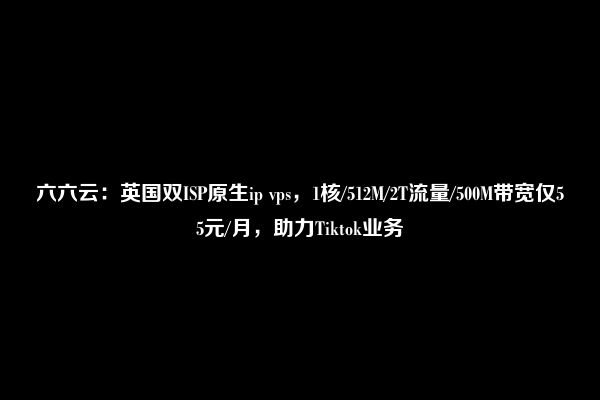 六六云：英国双ISP原生ip vps，1核/512M/2T流量/500M带宽仅55元/月，助力Tiktok业务