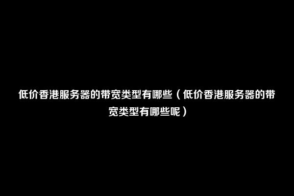 低价香港服务器的带宽类型有哪些（低价香港服务器的带宽类型有哪些呢）