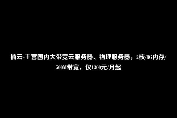 楠云-主营国内大带宽云服务器、物理服务器，2核/8G内存/500M带宽，仅1300元/月起