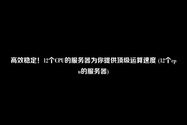 高效稳定！12个CPU的服务器为你提供顶级运算速度 (12个cpu的服务器)