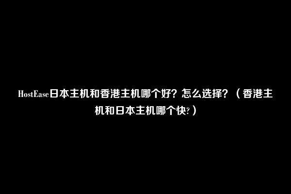 HostEase日本主机和香港主机哪个好？怎么选择？（香港主机和日本主机哪个快?）