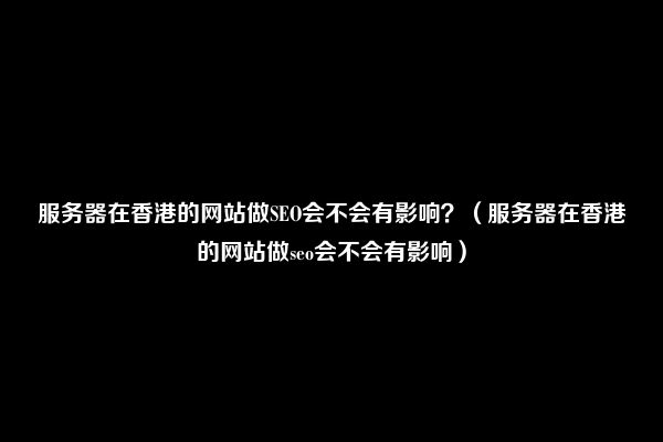 服务器在香港的网站做SEO会不会有影响？（服务器在香港的网站做seo会不会有影响）