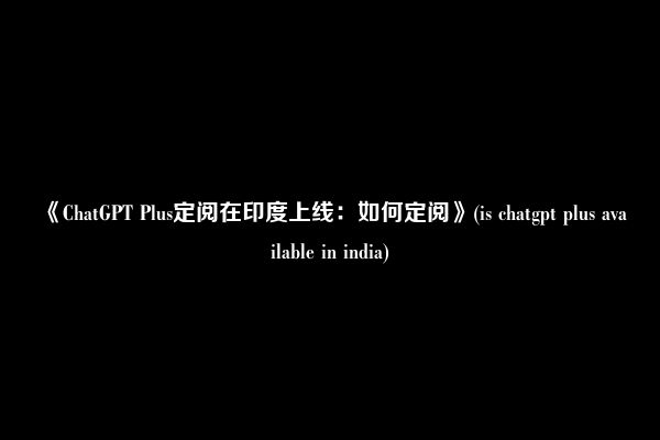 《ChatGPT Plus定阅在印度上线：如何定阅》(is chatgpt plus available in india)