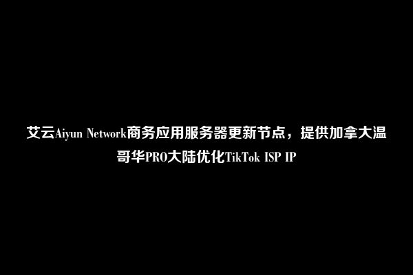 艾云Aiyun Network商务应用服务器更新节点，提供加拿大温哥华PRO大陆优化TikTok ISP IP