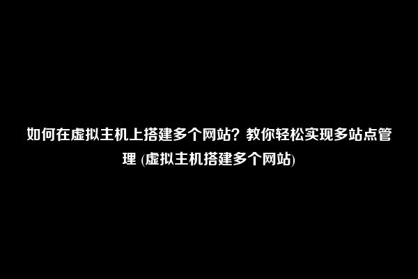 如何在虚拟主机上搭建多个网站？教你轻松实现多站点管理 (虚拟主机搭建多个网站)