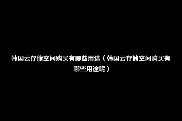 韩国云存储空间购买有哪些用途（韩国云存储空间购买有哪些用途呢）