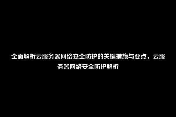 全面解析云服务器网络安全防护的关键措施与要点，云服务器网络安全防护解析