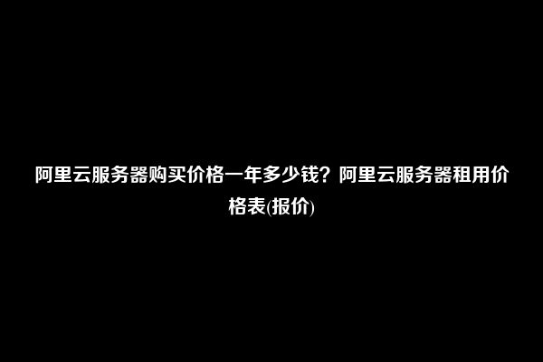 阿里云服务器购买价格一年多少钱？阿里云服务器租用价格表(报价)