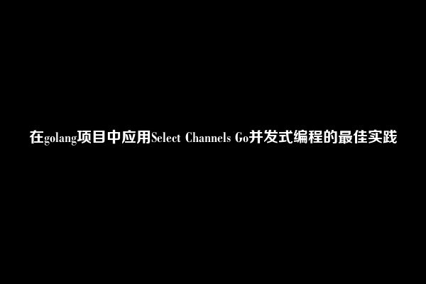 在golang项目中应用Select Channels Go并发式编程的最佳实践