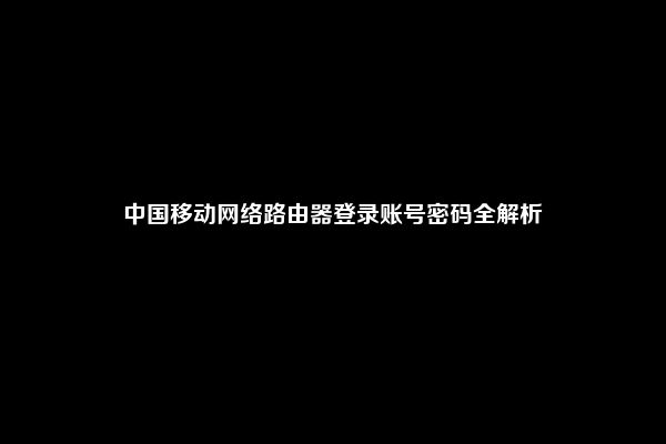 中国移动网络路由器登录账号密码全解析