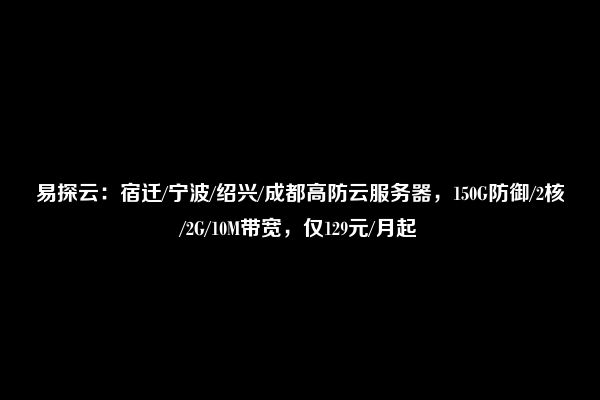 易探云：宿迁/宁波/绍兴/成都高防云服务器，150G防御/2核/2G/10M带宽，仅129元/月起