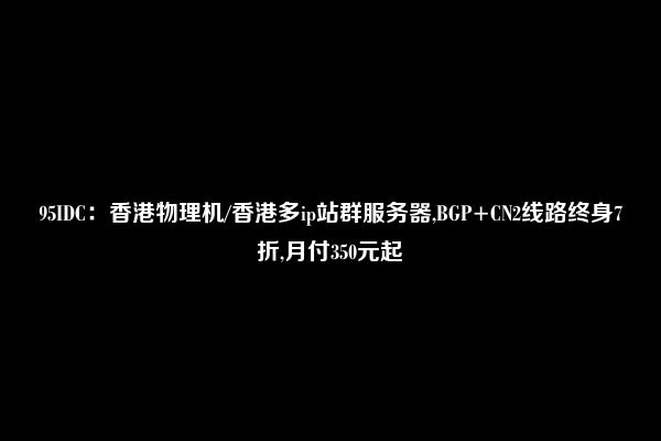 95IDC：香港物理机/香港多ip站群服务器,BGP+CN2线路终身7折,月付350元起