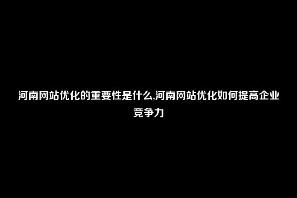 河南网站优化的重要性是什么,河南网站优化如何提高企业竞争力