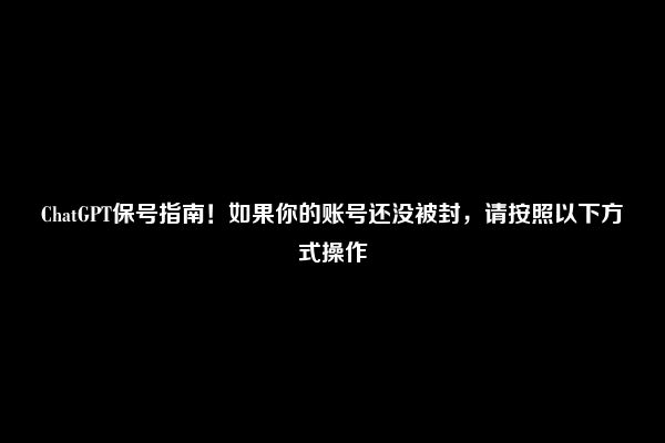 ChatGPT保号指南！如果你的账号还没被封，请按照以下方式操作