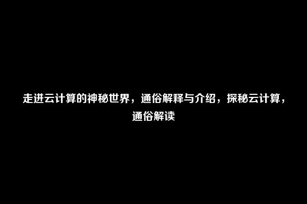 走进云计算的神秘世界，通俗解释与介绍，探秘云计算，通俗解读