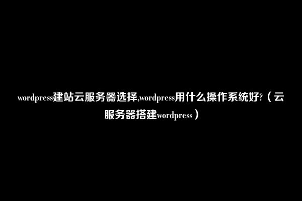 wordpress建站云服务器选择,wordpress用什么操作系统好?（云服务器搭建wordpress）