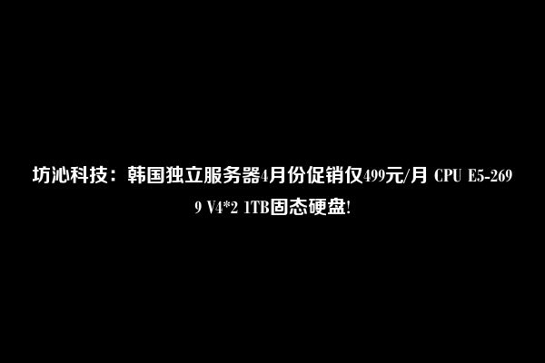 坊沁科技：韩国独立服务器4月份促销仅499元/月 CPU E5-2699 V4*2 1TB固态硬盘!