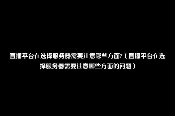 直播平台在选择服务器需要注意哪些方面?（直播平台在选择服务器需要注意哪些方面的问题）