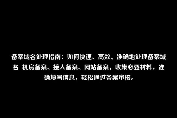 备案域名处理指南：如何快速、高效、准确地处理备案域名  机房备案、接入备案、网站备案，收集必要材料，准确填写信息，轻松通过备案审核。