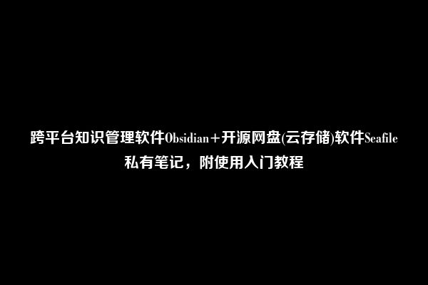 跨平台知识管理软件Obsidian+开源网盘(云存储)软件Seafile私有笔记，附使用入门教程