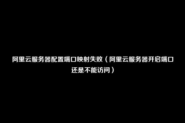 阿里云服务器配置端口映射失败（阿里云服务器开启端口还是不能访问）