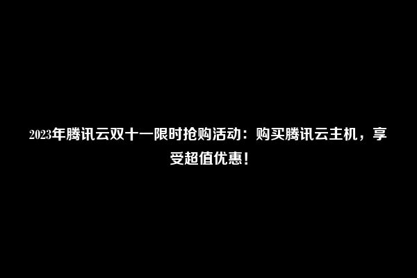 2023年腾讯云双十一限时抢购活动：购买腾讯云主机，享受超值优惠！