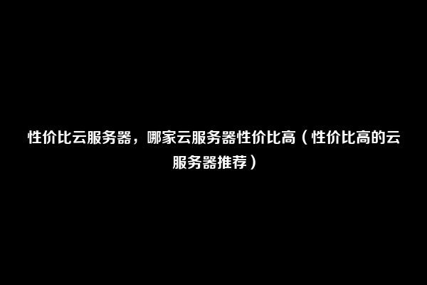 性价比云服务器，哪家云服务器性价比高（性价比高的云服务器推荐）