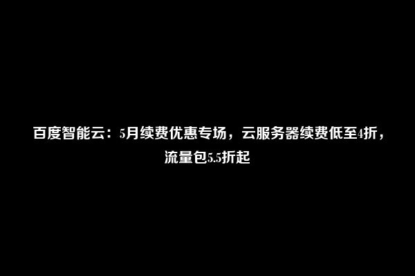 百度智能云：5月续费优惠专场，云服务器续费低至4折，流量包5.5折起