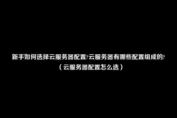 新手如何选择云服务器配置?云服务器有哪些配置组成的?（云服务器配置怎么选）