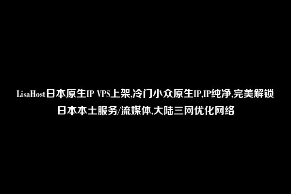 LisaHost日本原生IP VPS上架,冷门小众原生IP,IP纯净,完美解锁日本本土服务/流媒体,大陆三网优化网络