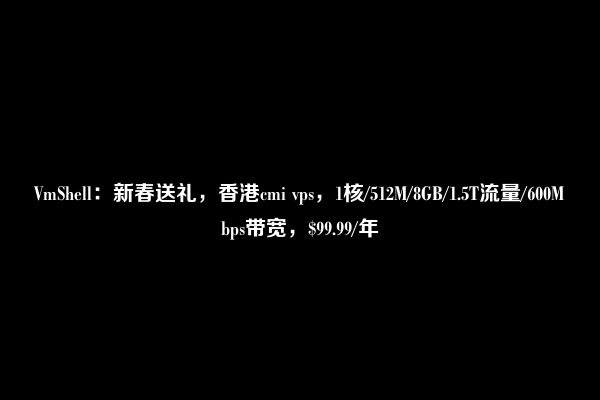 VmShell：新春送礼，香港cmi vps，1核/512M/8GB/1.5T流量/600Mbps带宽，$99.99/年