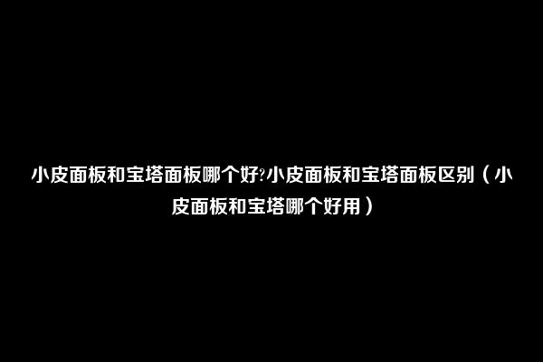 小皮面板和宝塔面板哪个好?小皮面板和宝塔面板区别（小皮面板和宝塔哪个好用）