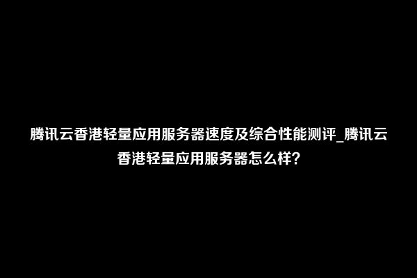 腾讯云香港轻量应用服务器速度及综合性能测评_腾讯云香港轻量应用服务器怎么样？