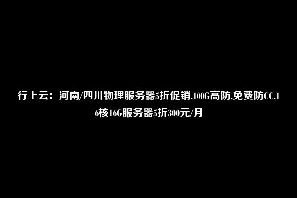 行上云：河南/四川物理服务器5折促销,100G高防,免费防CC,16核16G服务器5折300元/月