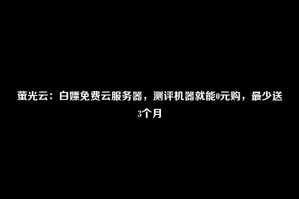 萤光云：白嫖免费云服务器，测评机器就能0元购，最少送3个月