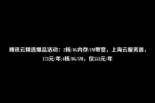 腾讯云精选爆品活动：2核/4G内存/1M带宽，上海云服务器，173元/年;4核/8G/5M，仅553元/年