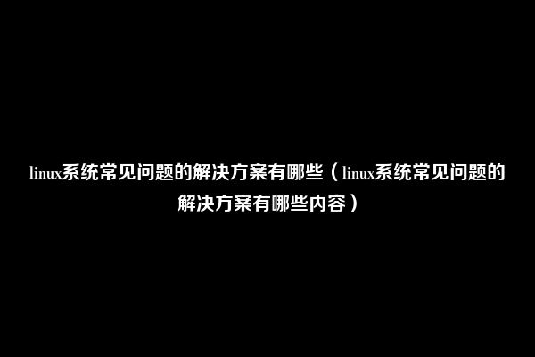 linux系统常见问题的解决方案有哪些（linux系统常见问题的解决方案有哪些内容）