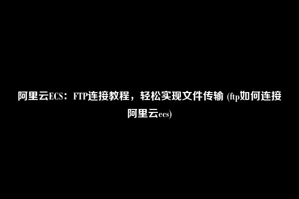 阿里云ECS：FTP连接教程，轻松实现文件传输 (ftp如何连接阿里云ecs)