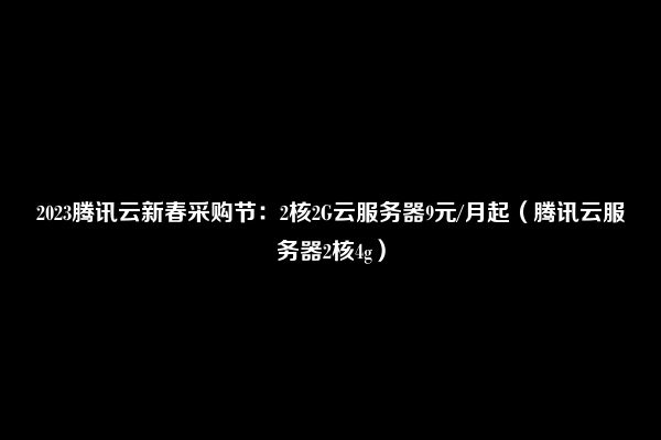 2023腾讯云新春采购节：2核2G云服务器9元/月起（腾讯云服务器2核4g）