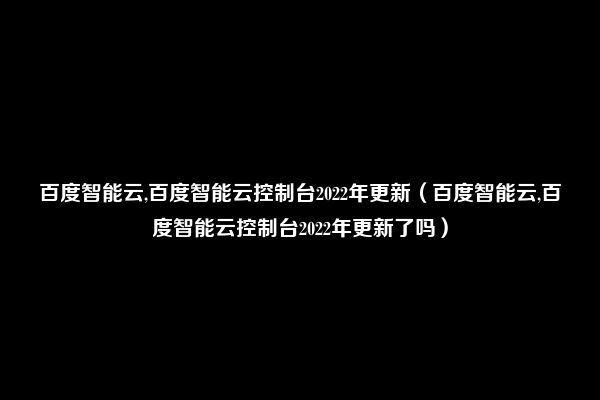 百度智能云,百度智能云控制台2022年更新（百度智能云,百度智能云控制台2022年更新了吗）