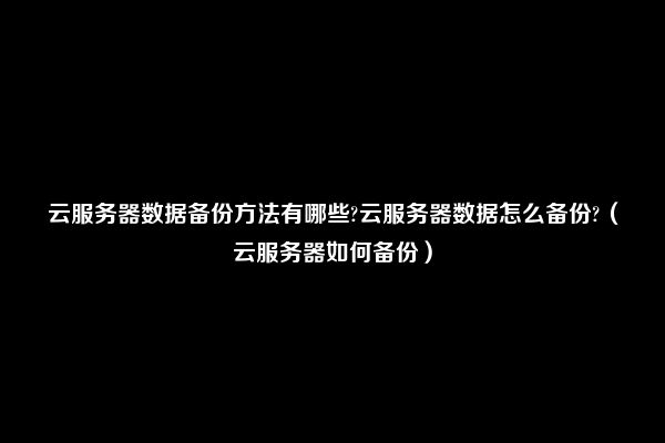 云服务器数据备份方法有哪些?云服务器数据怎么备份?（云服务器如何备份）