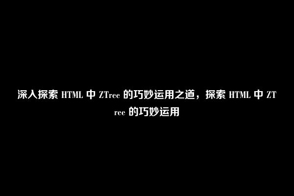 深入探索 HTML 中 ZTree 的巧妙运用之道，探索 HTML 中 ZTree 的巧妙运用