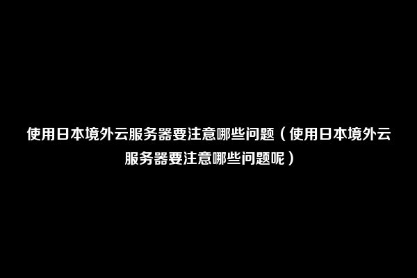 使用日本境外云服务器要注意哪些问题（使用日本境外云服务器要注意哪些问题呢）