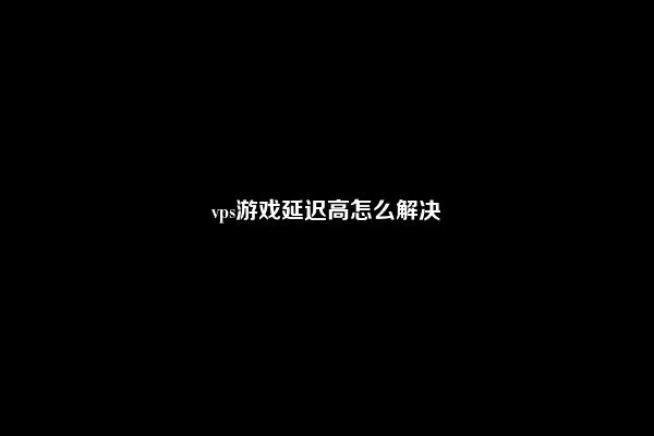 vps游戏延迟高怎么解决