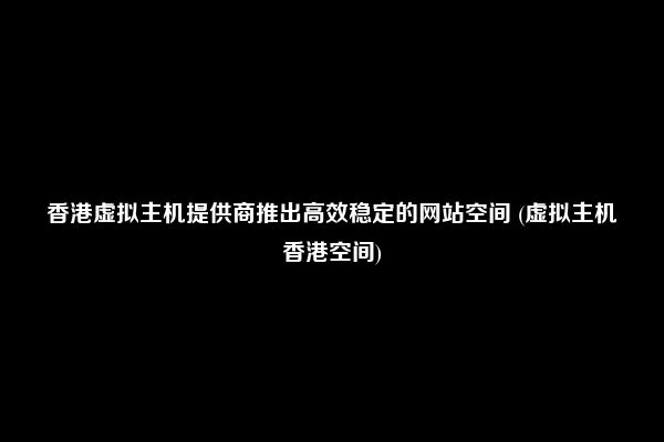 香港虚拟主机提供商推出高效稳定的网站空间 (虚拟主机香港空间)