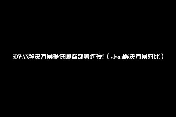 SDWAN解决方案提供哪些部署连接?（sdwan解决方案对比）