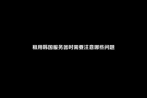 租用韩国服务器时需要注意哪些问题