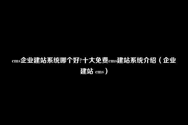 cms企业建站系统哪个好?十大免费cms建站系统介绍（企业建站 cms）