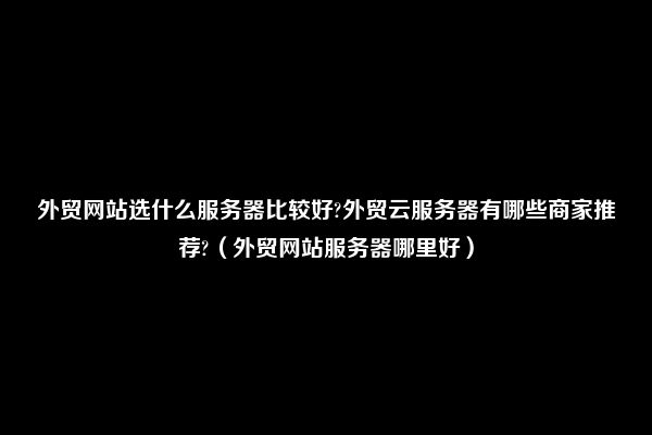 外贸网站选什么服务器比较好?外贸云服务器有哪些商家推荐?（外贸网站服务器哪里好）